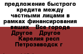 предложение быстрого кредита между частными лицами в рамках финансирования ваших - Все города Другое » Другое   . Карелия респ.,Петрозаводск г.